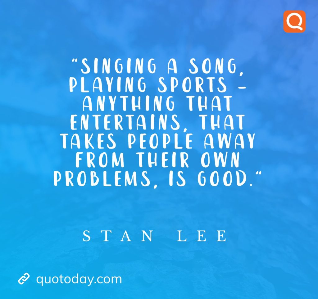 "Singing a song, playing sports – anything that entertains, that takes people away from their own problems, is good." – Stan Lee