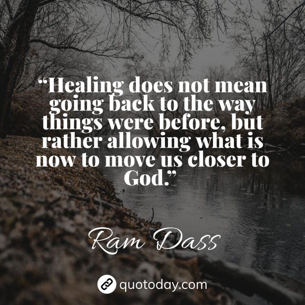 10. “Healing does not mean going back to the way things were before, but rather allowing what is now to move us closer to God.” – Ram Dass