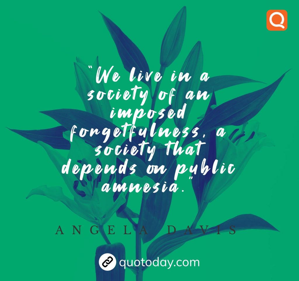 “We live in a society of an imposed forgetfulness, a society that depends on public amnesia.” – Angela Davis