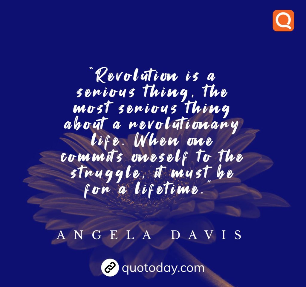 “Revolution is a serious thing, the most serious thing about a revolutionary life. When one commits oneself to the struggle, it must be for a lifetime.” – Angela Davis