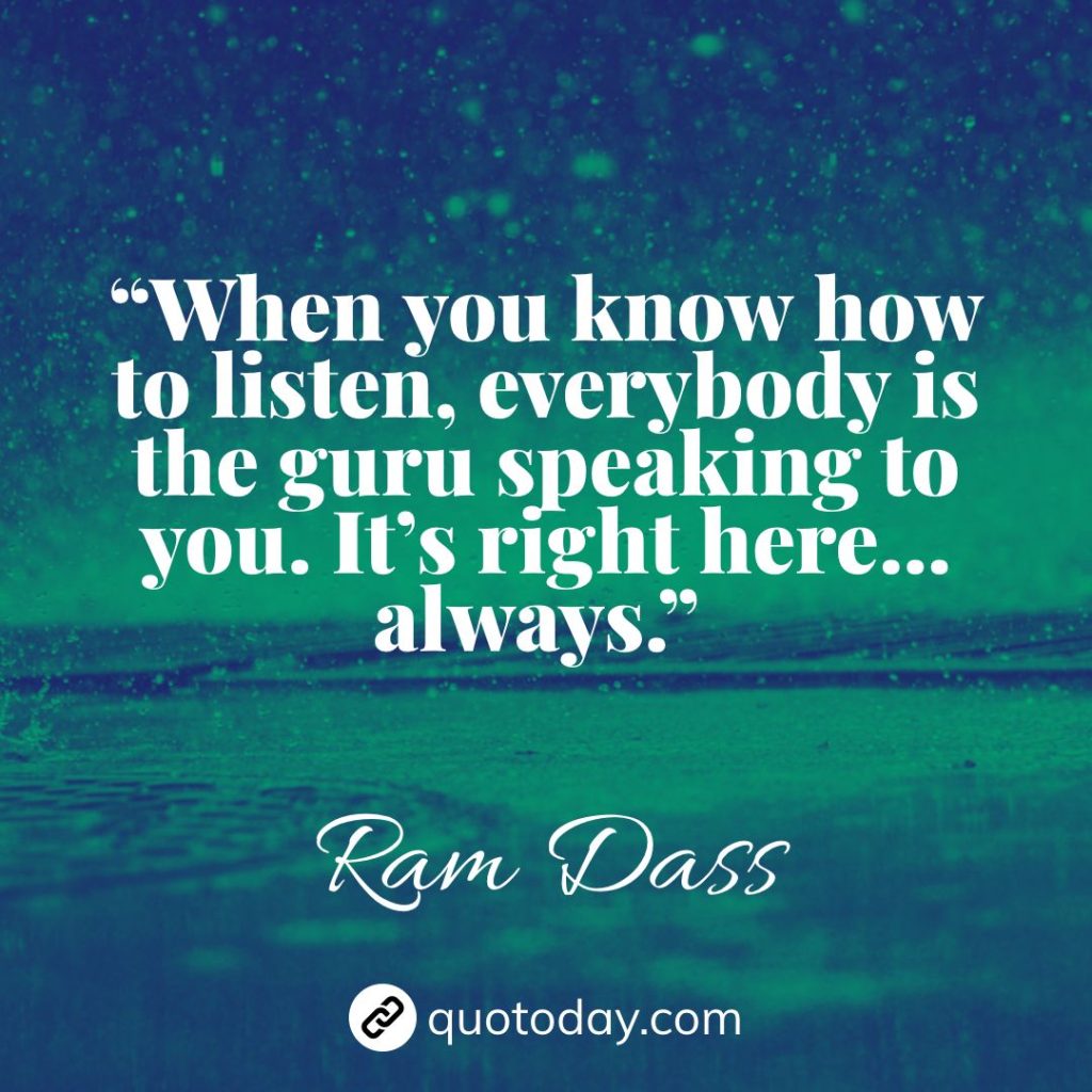 16. “When you know how to listen, everybody is the guru speaking to you. It’s right here…always.” – Ram Dass