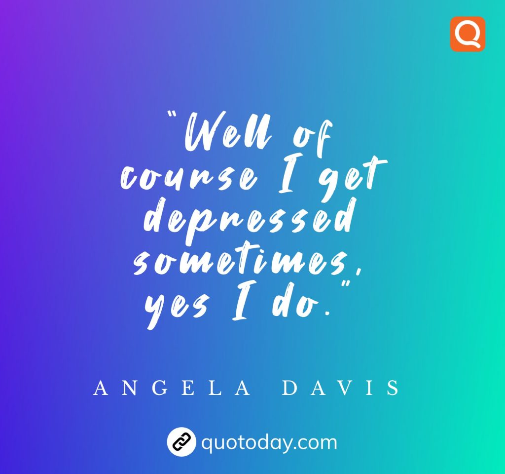 “Well of course I get depressed sometimes, yes I do.” – Angela Davis