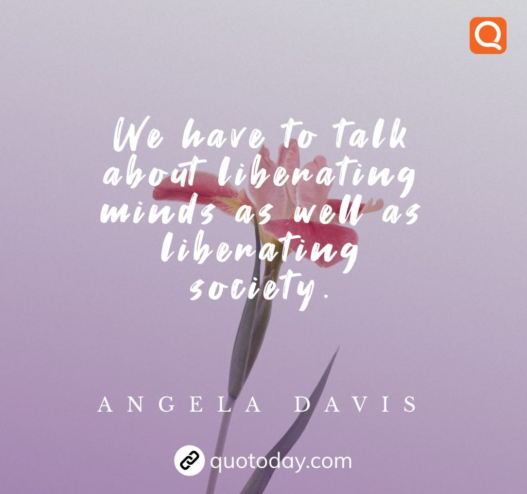 "We have to talk about liberating minds as well as liberating society." - Angela Davis