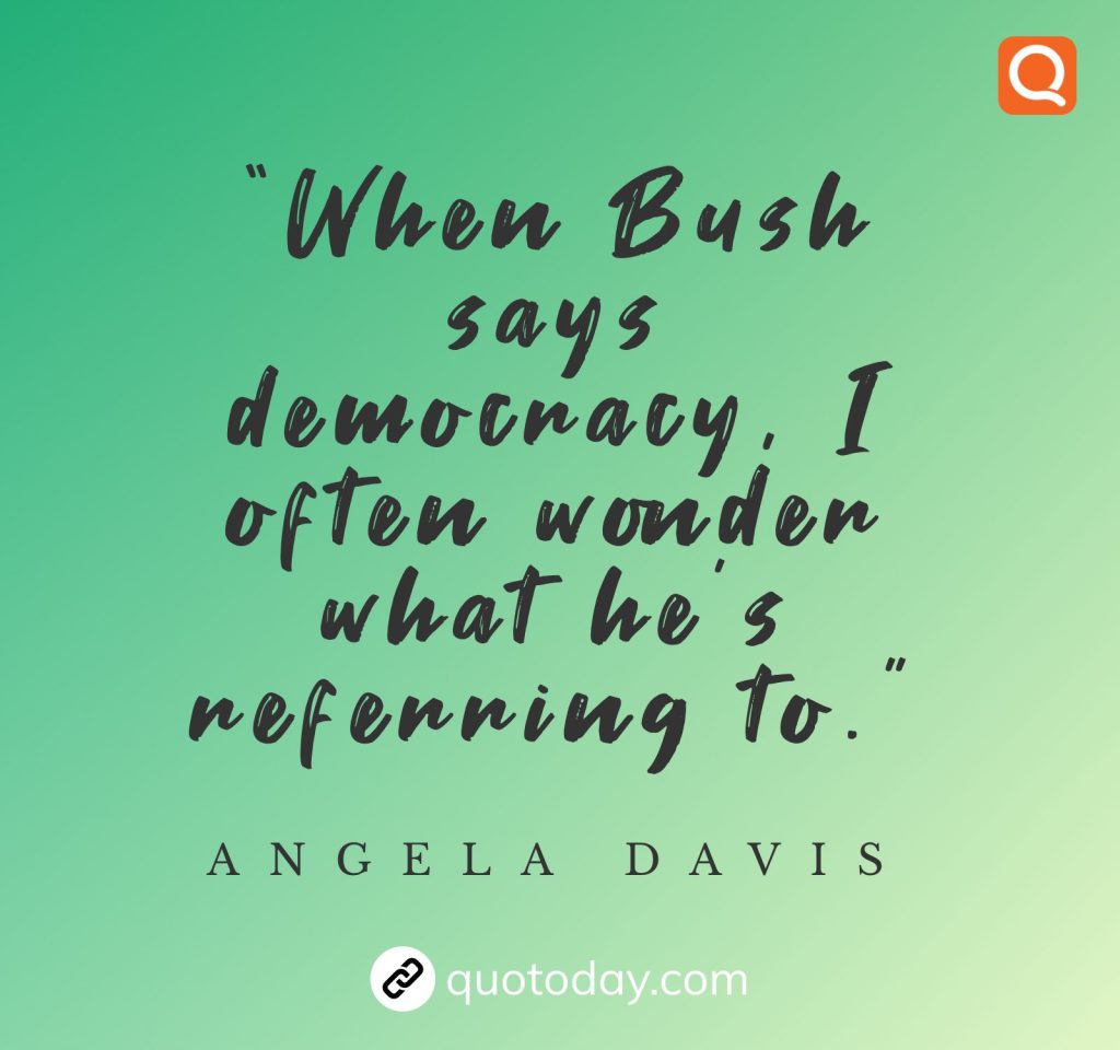 “When Bush says democracy, I often wonder what he’s referring to.” – Angela Davis