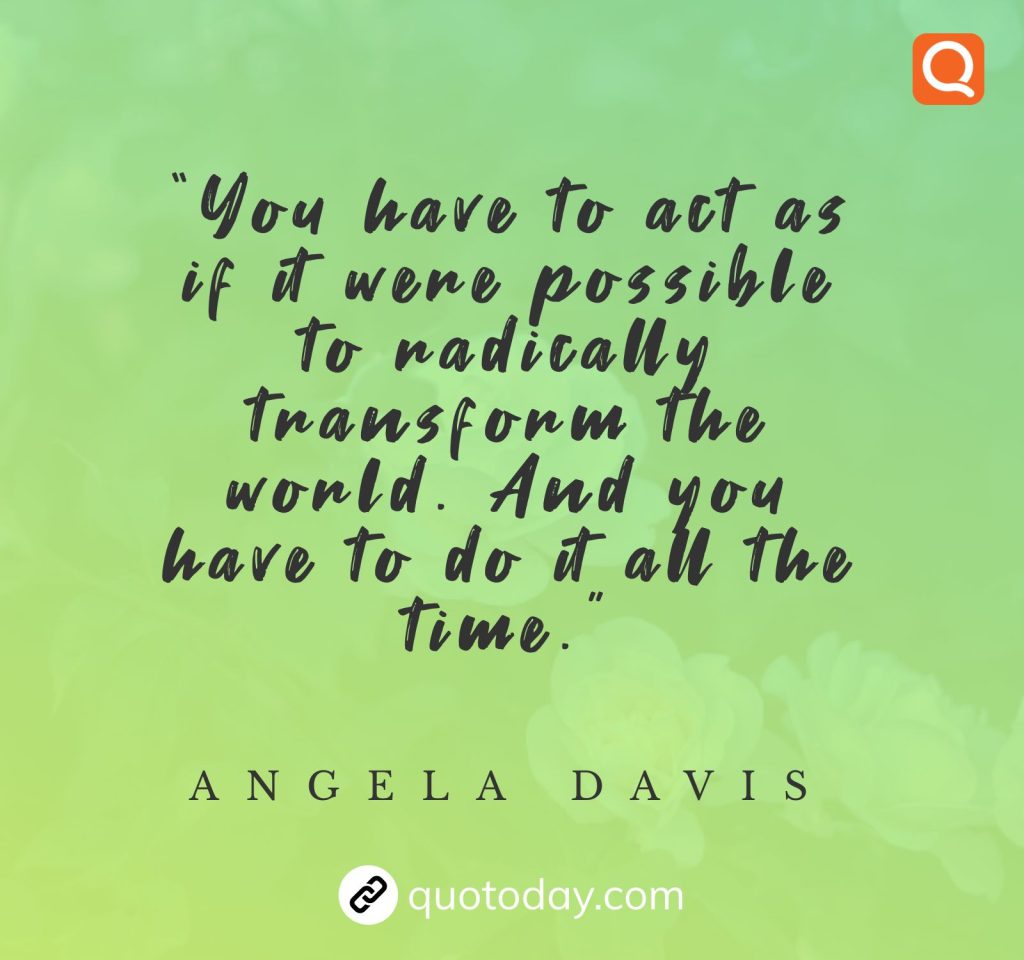 “You have to act as if it were possible to radically transform the world. And you have to do it all the time.” – Angela Davis