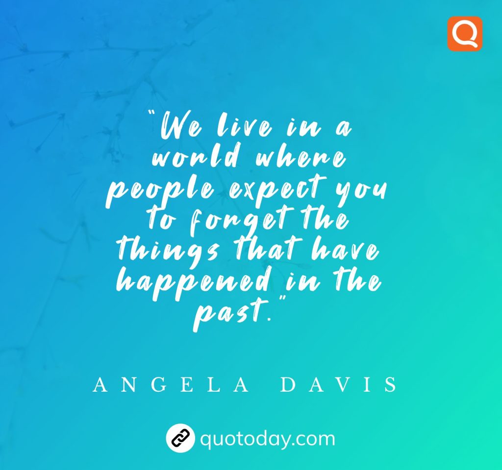 “We live in a world where people expect you to forget the things that have happened in the past.” - Angela Davis