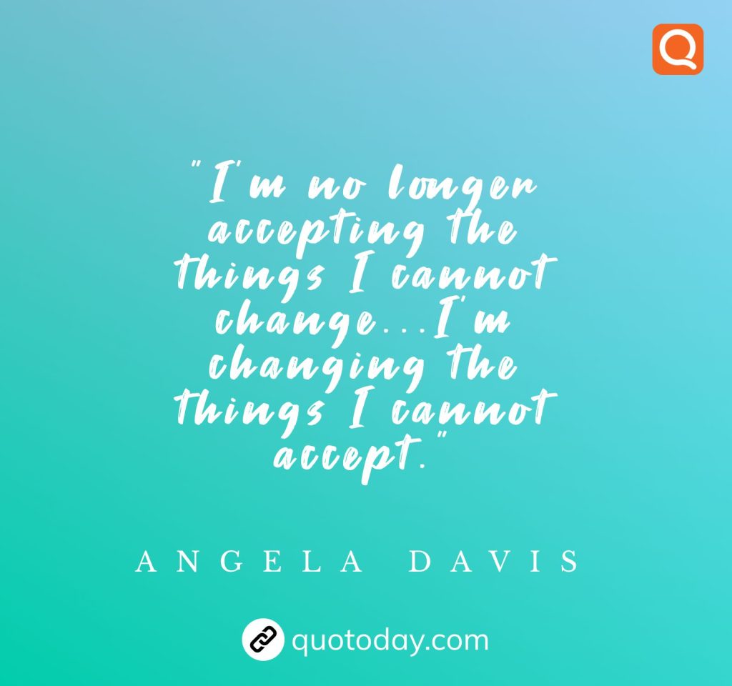 “I’m no longer accepting the things I cannot change…I’m changing the things I cannot accept.” – Angela Davis