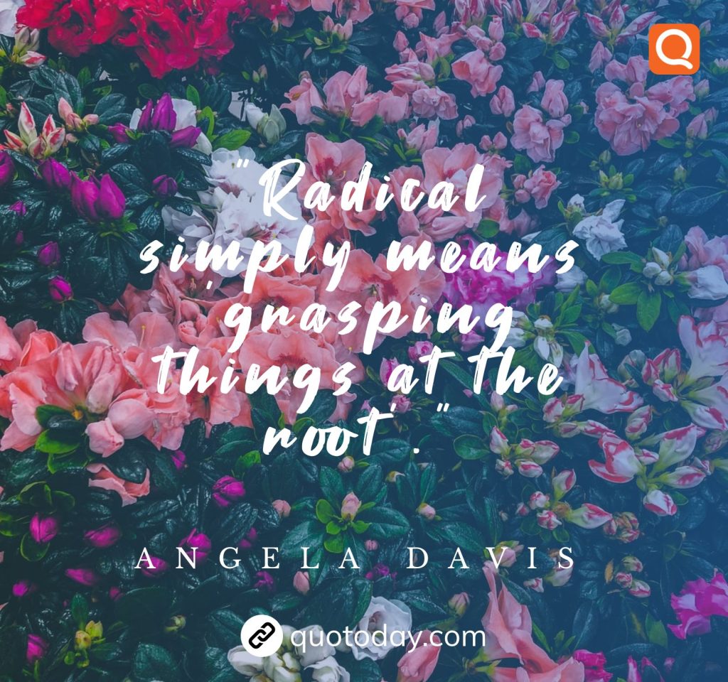 “Radical simply means ‘grasping things at the root’.” – Angela Davis