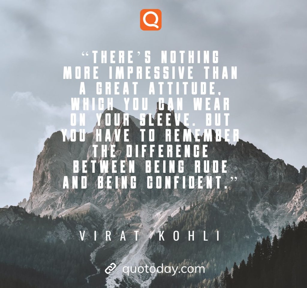 18. “There’s nothing more impressive than a great attitude, which you can wear on your sleeve. But you have to remember the difference between being rude and being confident.”– Virat Kohli