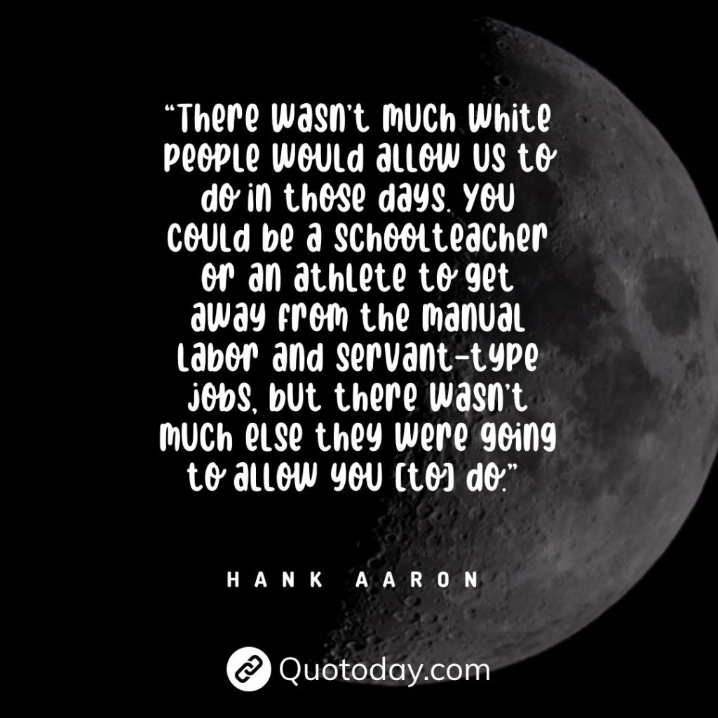 “There wasn’t much white people would allow us to do in those days. You could be a schoolteacher or an athlete to get away from the manual labor and servant-type jobs, but there wasn’t much else they were going to allow you [to] do.” — Hank Aaron quotes