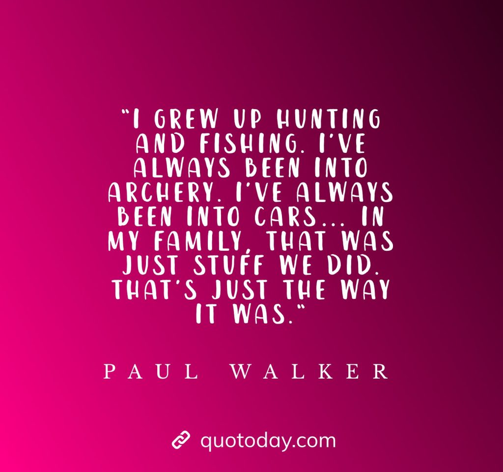 “I grew up hunting and fishing. I’ve always been into archery. I’ve always been into cars… In my family, that was just stuff we did. That’s just the way it was.“ - Paul Walker