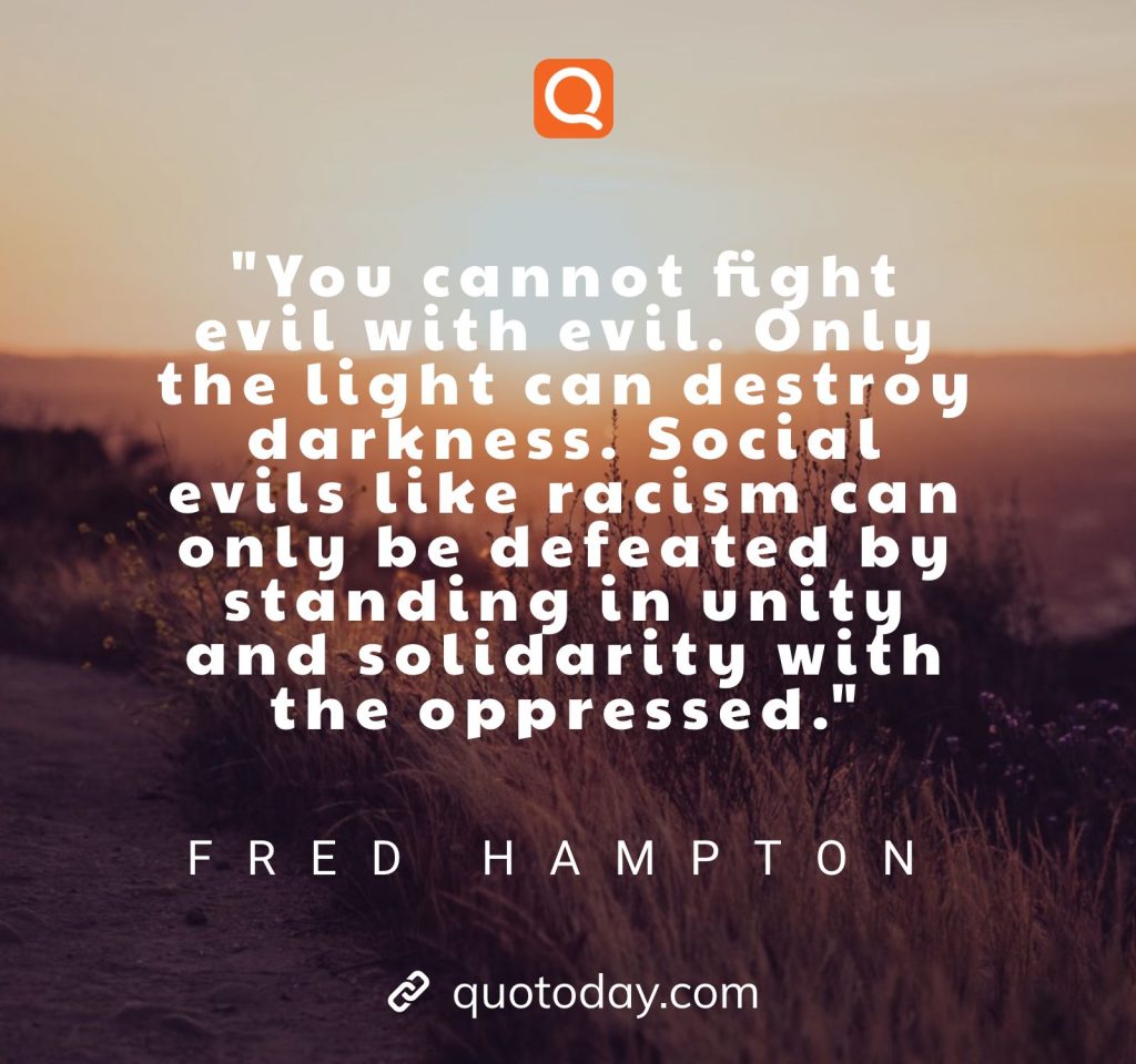 "You cannot fight evil with evil. Only the light can destroy darkness. Social evils like racism can only be defeated by standing in unity and solidarity with the oppressed." – Fred Hampton quotes