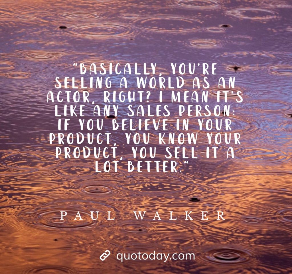 "Basically, you're selling a world as an actor, right? I mean it's like any sales person: if you believe in your product, you know your product, you sell it a lot better." - Paul Walker