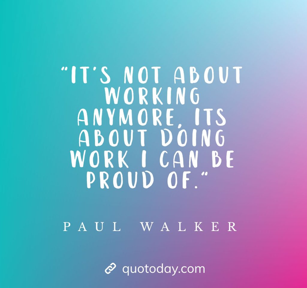 "It's not about working anymore, its about doing work I can be proud of." - Paul Walker