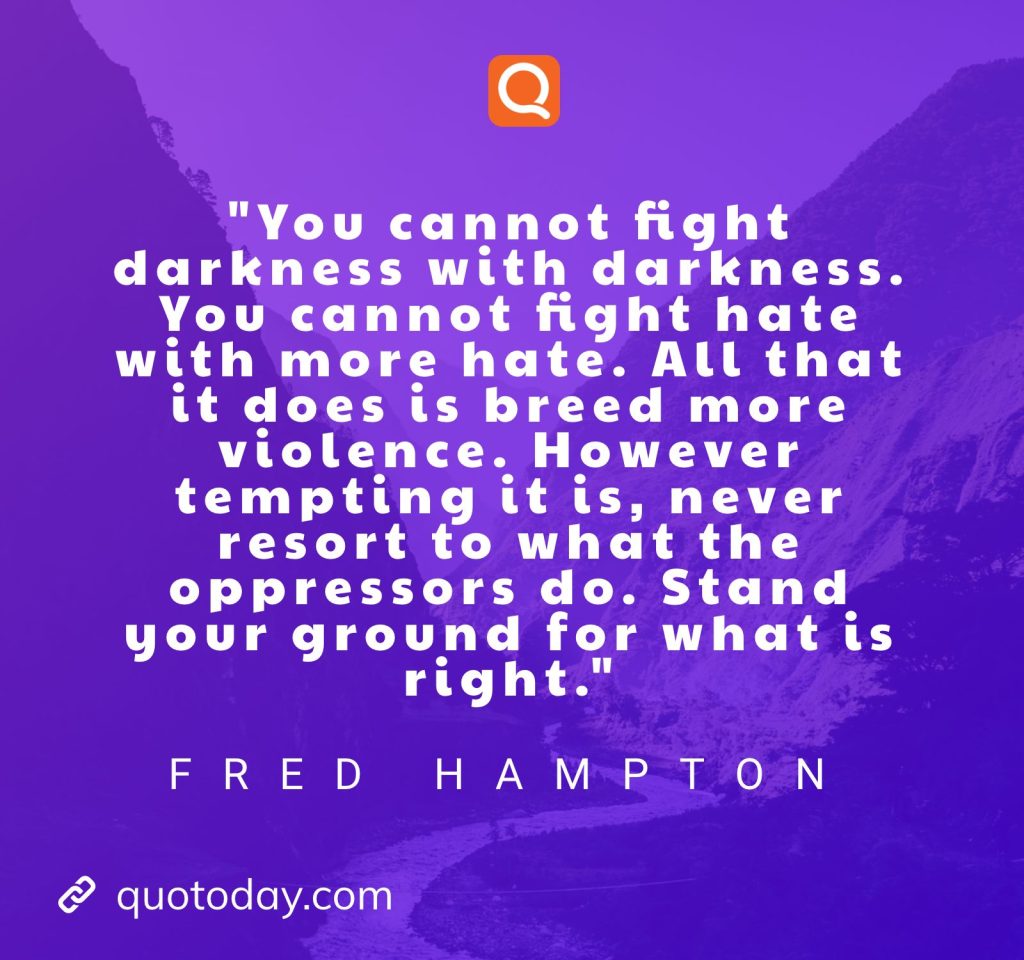 "You cannot fight darkness with darkness. You cannot fight hate with more hate. All that it does is breed more violence. However tempting it is, never resort to what the oppressors do. Stand your ground for what is right." – Fred Hampton