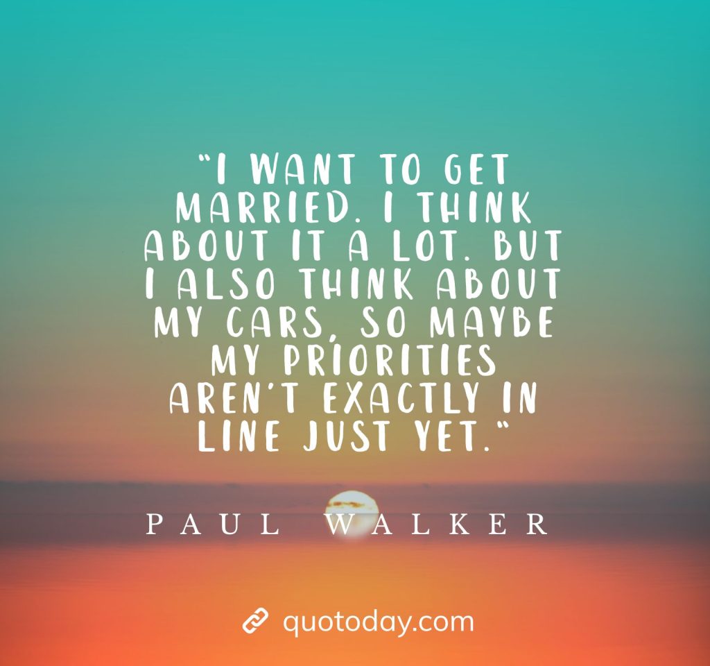 “I want to get married. I think about it a lot. But I also think about my cars, so maybe my priorities aren’t exactly in line just yet.“ - Paul Walker Quotes