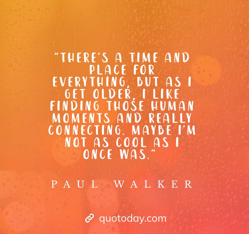 "There's a time and place for everything, but as I get older, I like finding those human moments and really connecting. Maybe I'm not as cool as I once was." - Paul Walker