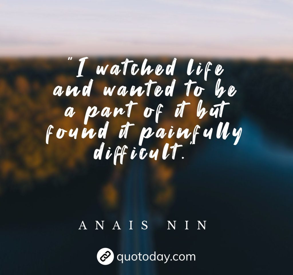 "I watched life and wanted to be a part of it but found it painfully difficult."  – Anais Nin