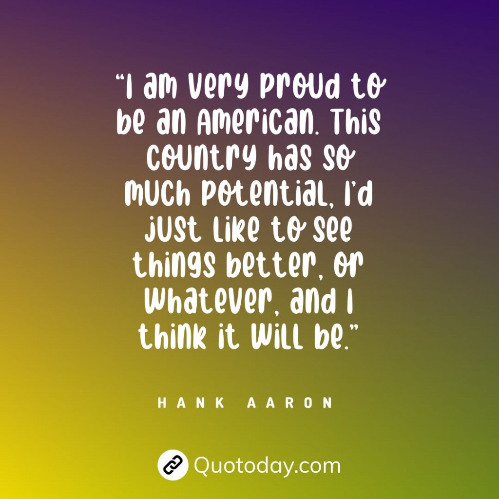 “I am very proud to be an American. This country has so much potential, I’d just like to see things better, or whatever, and I think it will be.” — Hank Aaron quotes