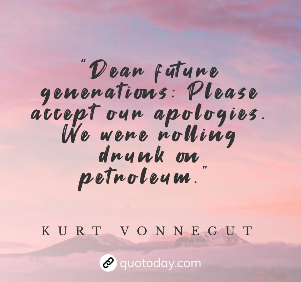 "Dear future generations: Please accept our apologies. We were rolling drunk on petroleum." – Kurt Vonnegut