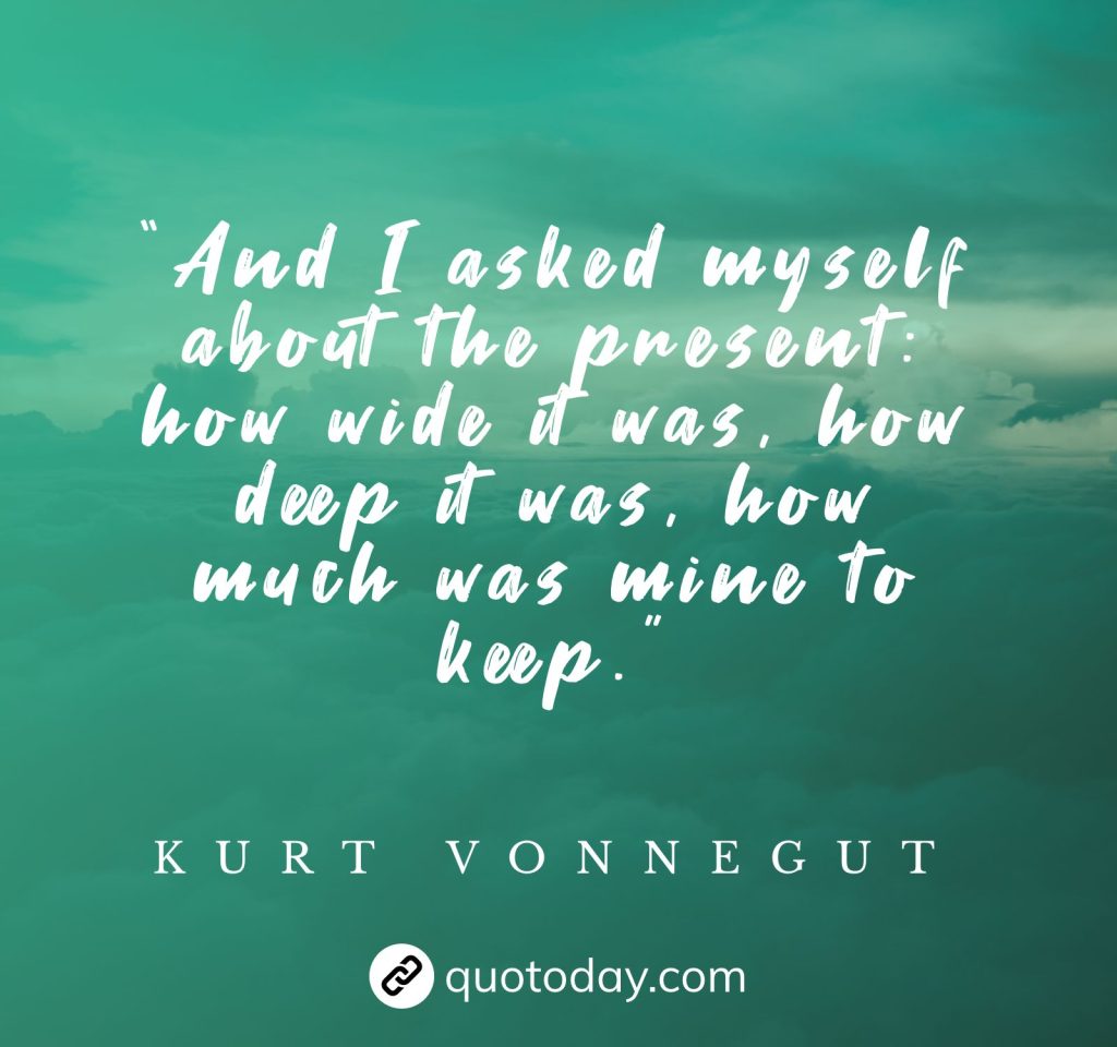 “And I asked myself about the present: how wide it was, how deep it was, how much was mine to keep.” – Kurt Vonnegut