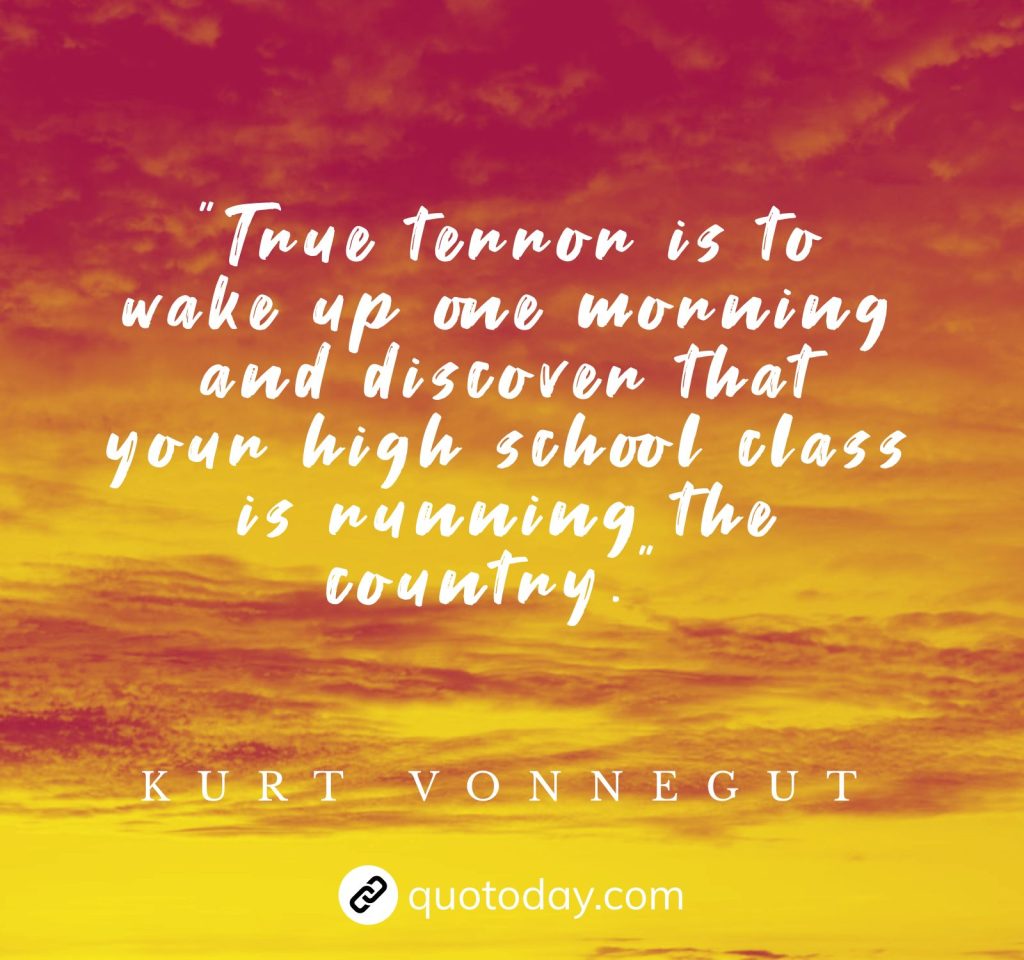 "True terror is to wake up one morning and discover that your high school class is running the country." – Kurt Vonnegut