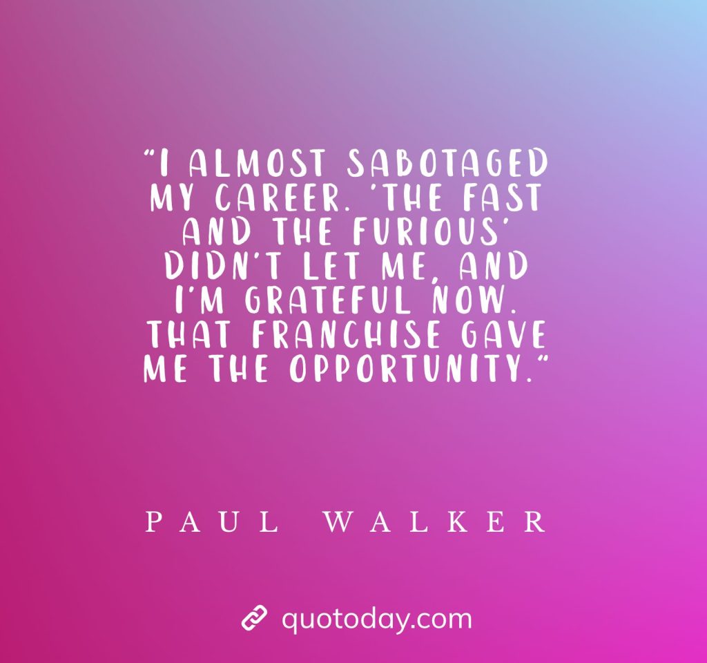 "I almost sabotaged my career. 'The Fast and the Furious' didn't let me, and I'm grateful now. That franchise gave me the opportunity." - Paul Walker