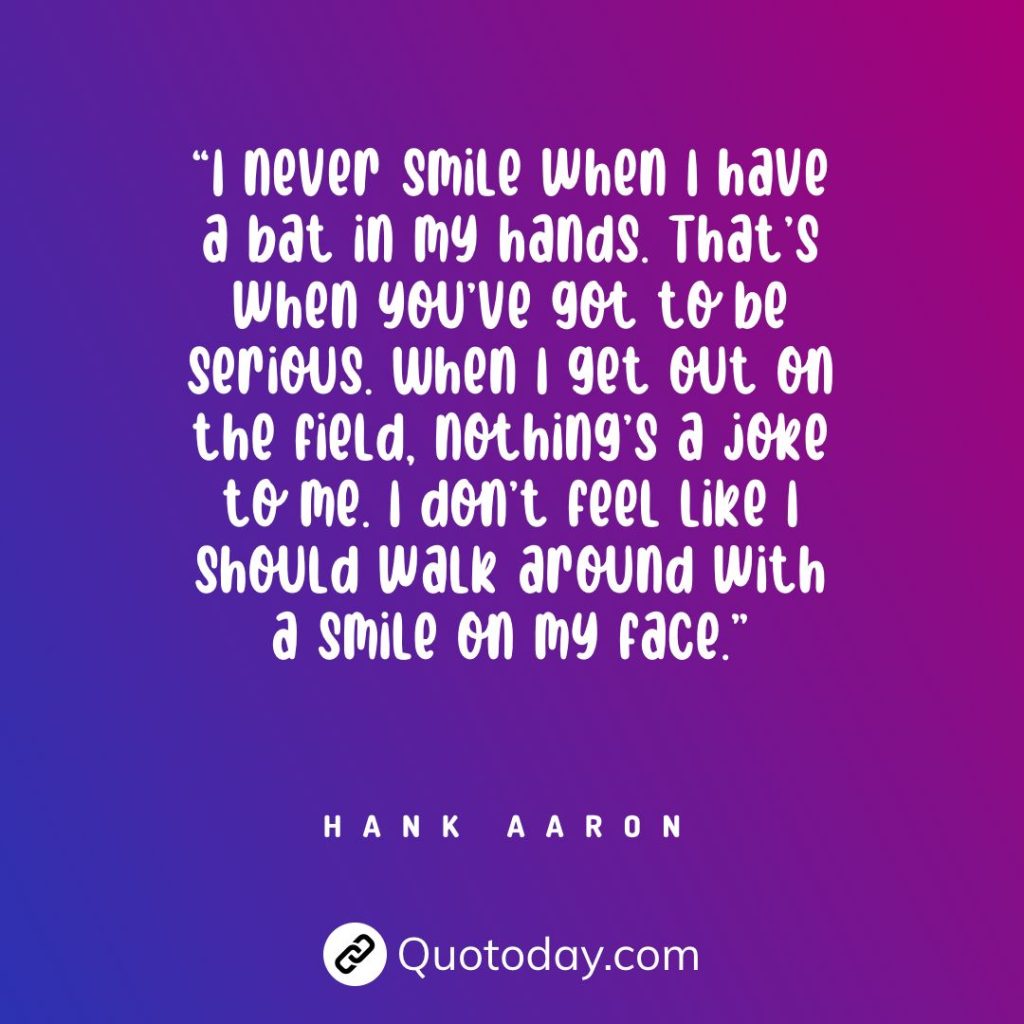 “I never smile when I have a bat in my hands. That’s when you’ve got to be serious. When I get out on the field, nothing’s a joke to me. I don’t feel like I should walk around with a smile on my face.” — Hank Aaron quotes