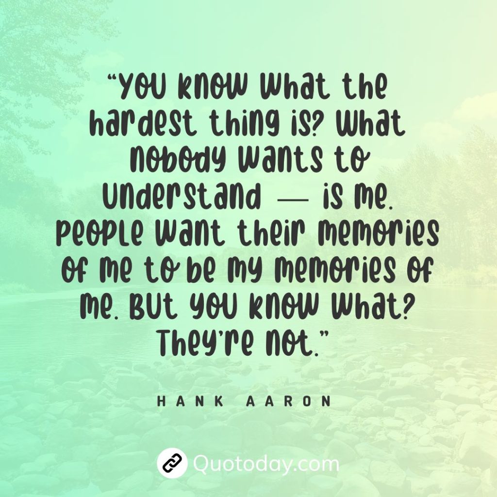 “You know what the hardest thing is? What nobody wants to understand — is me. People want their memories of me to be my memories of me. But you know what? They’re not.” — Hank Aaron quotes