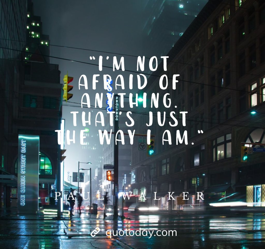 “I’m not afraid of anything. That’s just the way I am.“ - Paul Walker