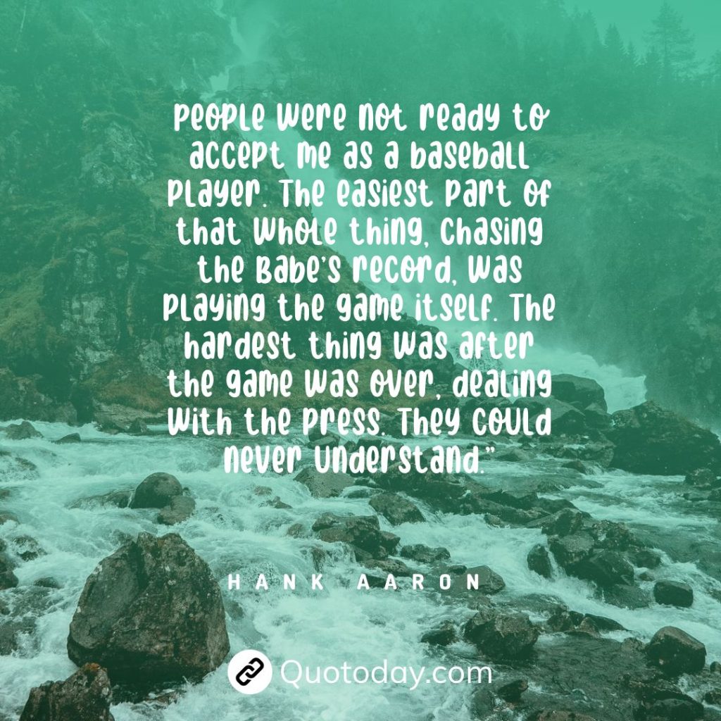 People were not ready to accept me as a baseball player. The easiest part of that whole thing, chasing the Babe’s record, was playing the game itself. The hardest thing was after the game was over, dealing with the press. They could never understand.” — Hank Aaron quotes