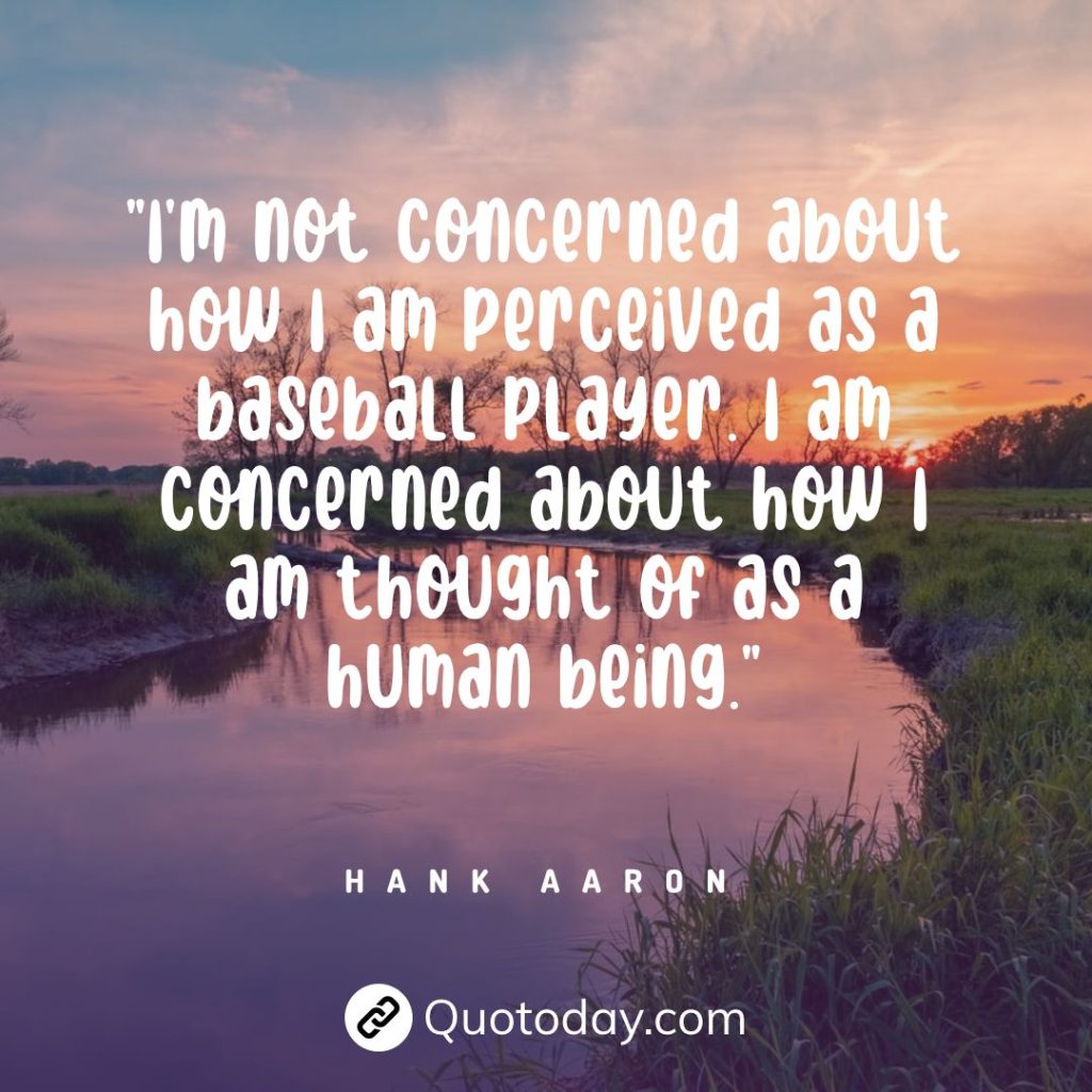 "I'm not concerned about how I am perceived as a baseball player. I am concerned about how I am thought of as a human being." — Hank Aaron