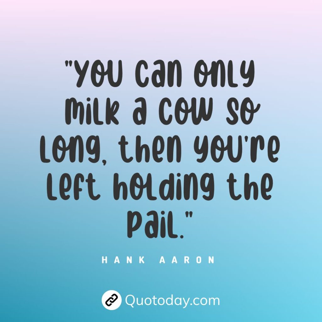 "You can only milk a cow so long, then you're left holding the pail." — Hank Aaron