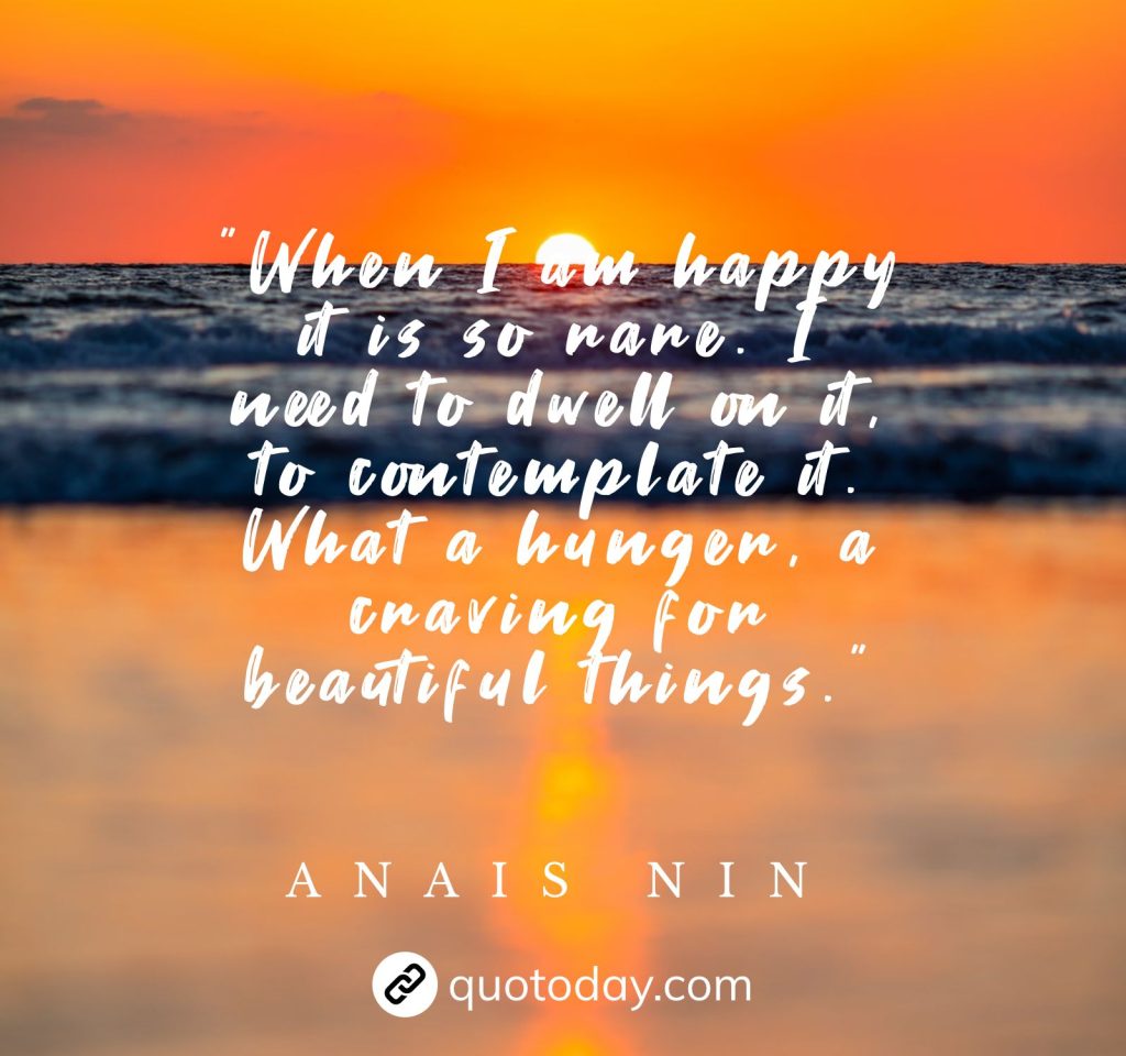 "When I am happy it is so rare. I need to dwell on it, to contemplate it. What a hunger, a craving for beautiful things."  – Anais Nin