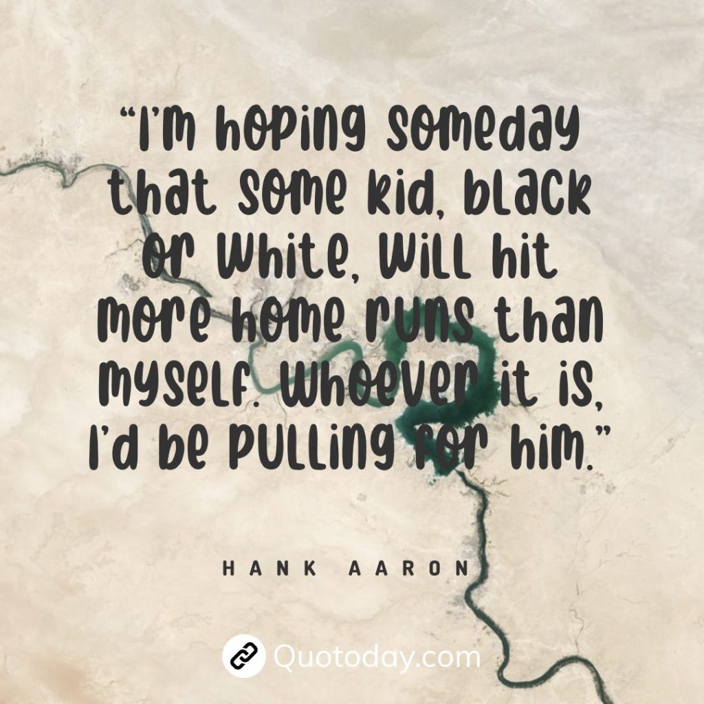 “I’m hoping someday that some kid, black or white, will hit more home runs than myself. Whoever it is, I’d be pulling for him.” — Hank Aaron