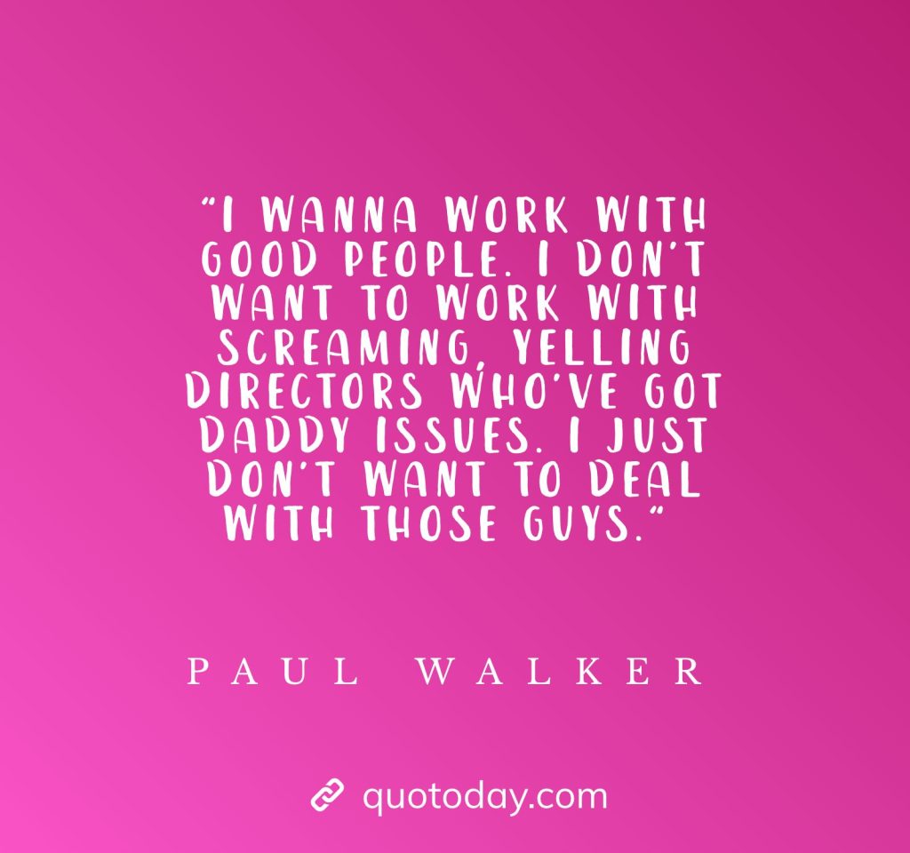 "I wanna work with good people. I don't want to work with screaming, yelling directors who've got daddy issues. I just don't want to deal with those guys." - Paul Walker