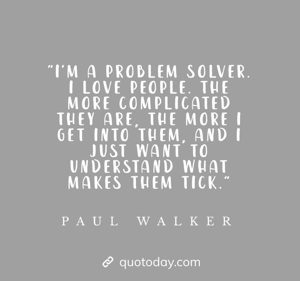 "I'm a problem solver. I love people. The more complicated they are, the more I get into them, and I just want to understand what makes them tick." - Paul Walker