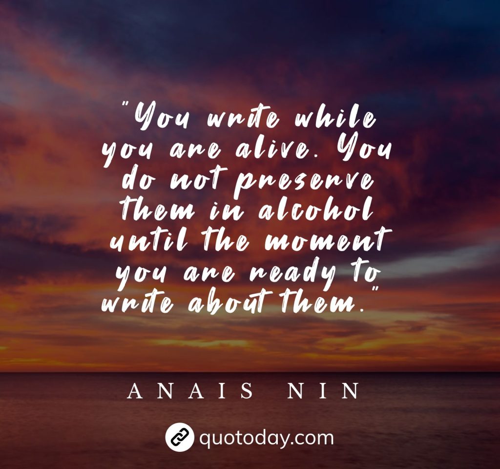 "You write while you are alive. You do not preserve them in alcohol until the moment you are ready to write about them."  – Anais Nin