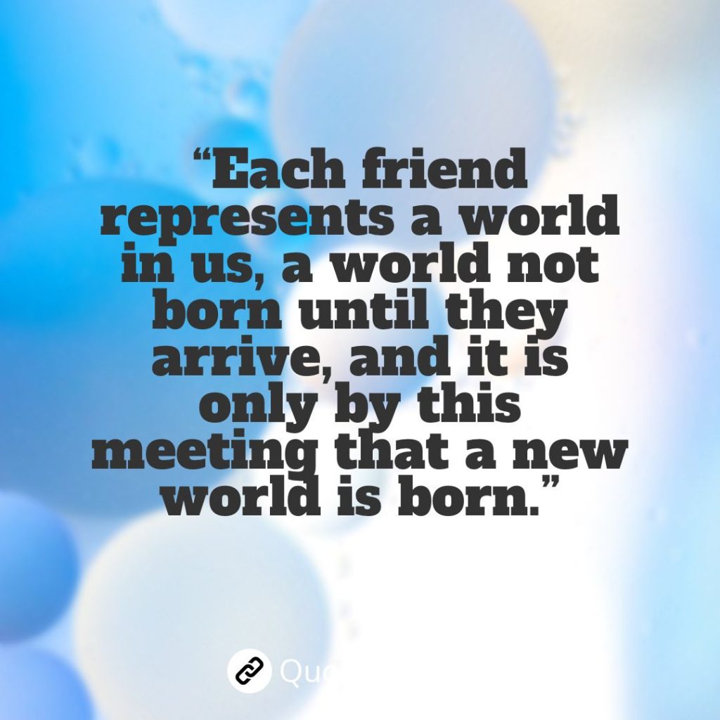 “Each friend represents a world in us, a world not born until they arrive, and it is only by this meeting that a new world is born.” – Anais Nin