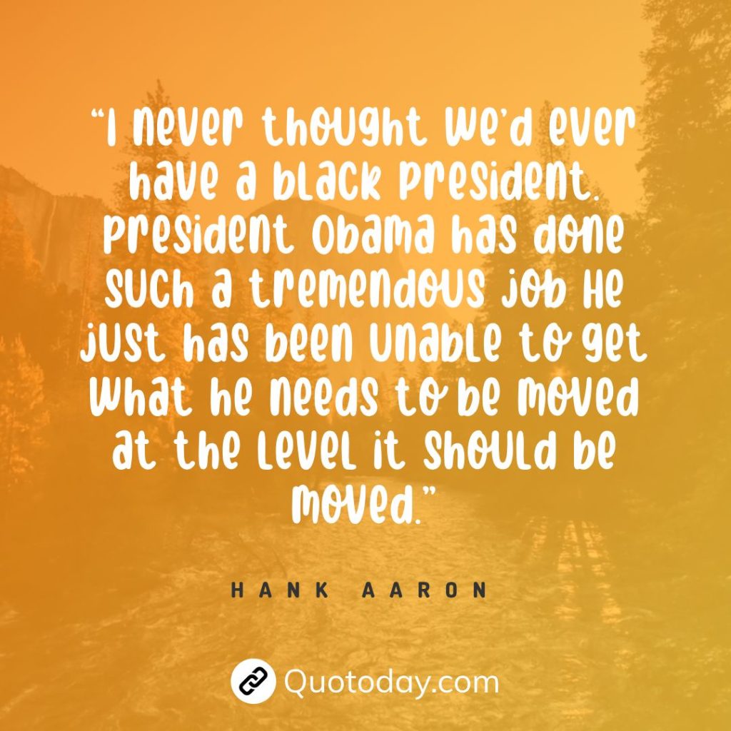 “I never thought we’d ever have a black president. President Obama has done such a tremendous job He just has been unable to get what he needs to be moved at the level it should be moved.” — Hank Aaron