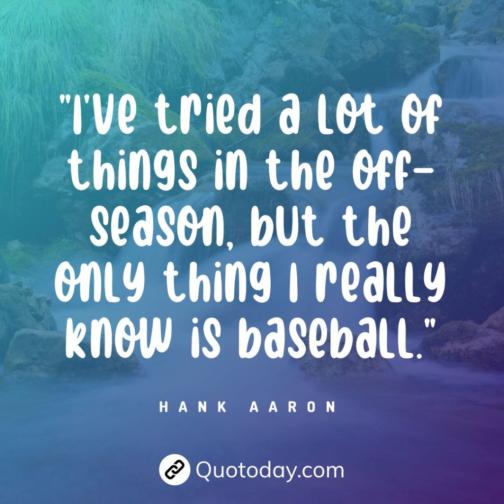 "I've tried a lot of things in the off-season, but the only thing I really know is baseball." — Hank Aaron