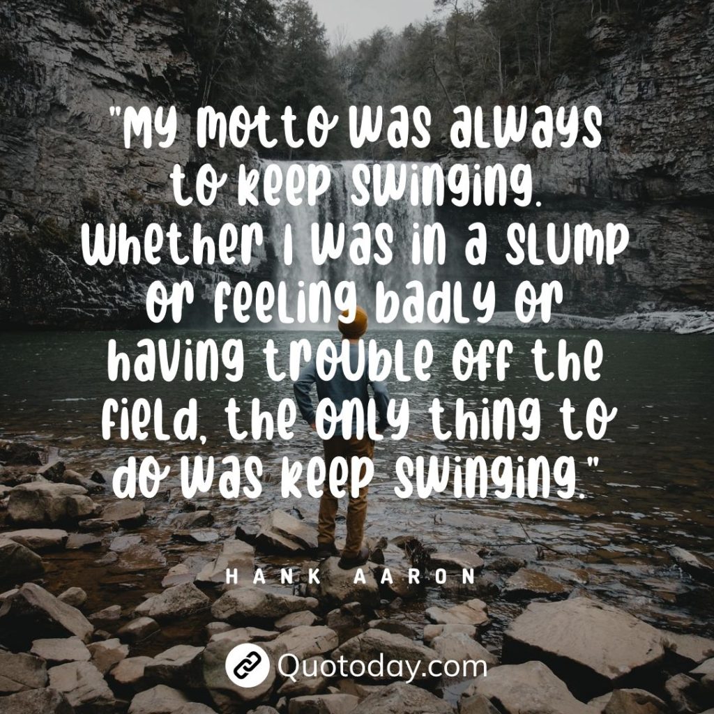 "My motto was always to keep swinging. Whether I was in a slump or feeling badly or having trouble off the field, the only thing to do was keep swinging." — Hank Aaron