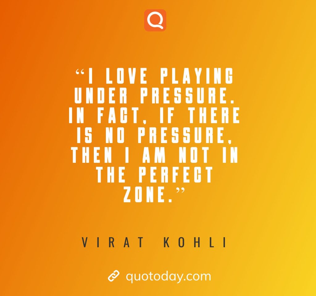 11. "I love playing under pressure. In fact, if there is no pressure, then I am not in the perfect zone."– Virat Kohli