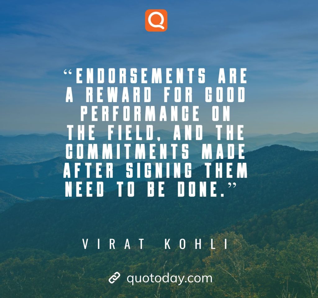 12. “Endorsements are a reward for good performance on the field, and the commitments made after signing them need to be done.” – Virat Kohli